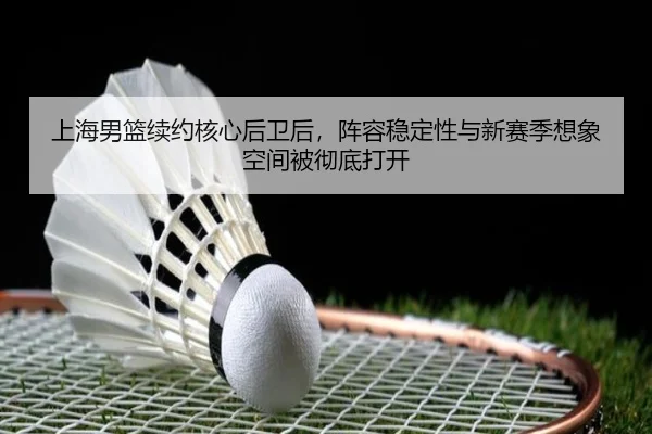 上海男篮续约核心后卫后，阵容稳定性与新赛季想象空间被彻底打开